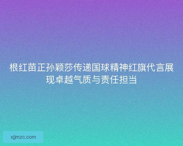 根红苗正孙颖莎传递国球精神红旗代言展现卓越气质与责任担当 根红苗正孙颖莎传递国球精神红旗代言展现卓越气质与责任担当