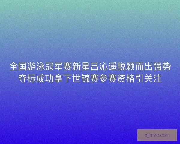 全国游泳冠军赛新星吕沁遥脱颖而出强势夺标成功拿下世锦赛参赛资格引关注