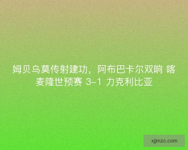 姆贝乌莫传射建功，阿布巴卡尔双响 喀麦隆世预赛 3-1 力克利比亚