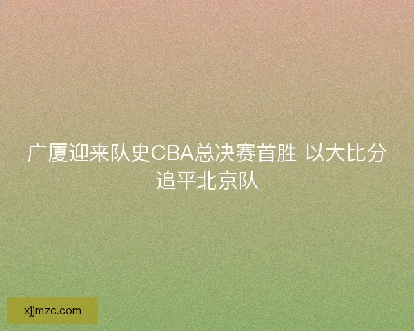 广厦迎来队史CBA总决赛首胜 以大比分追平北京队