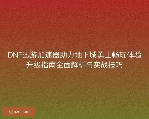 DNF迅游加速器助力地下城勇士畅玩体验升级指南全面解析与实战技巧