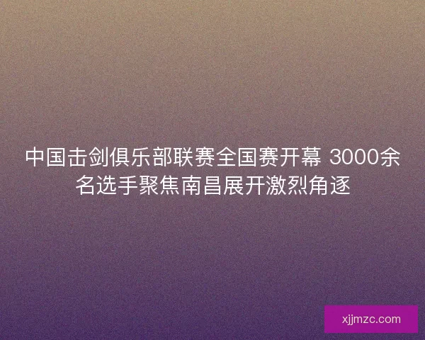 中国击剑俱乐部联赛全国赛开幕 3000余名选手聚焦南昌展开激烈角逐