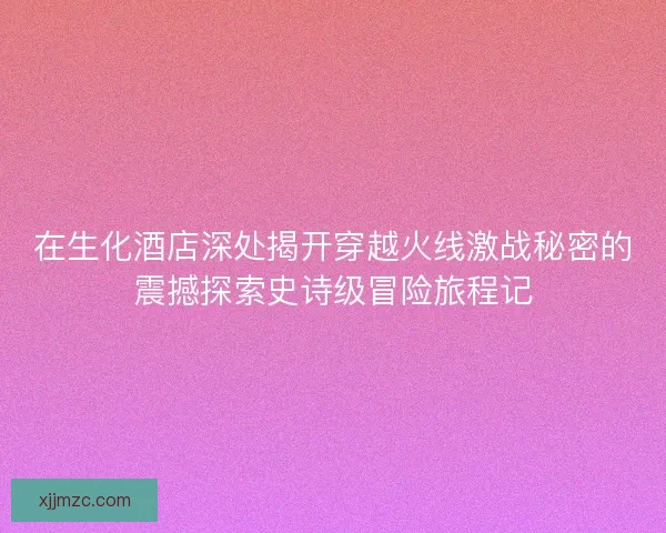在生化酒店深处揭开穿越火线激战秘密的震撼探索史诗级冒险旅程记 在生化酒店深处揭开穿越火线激战秘密的震撼探索史诗级冒险旅程记