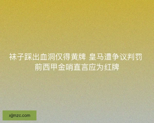 袜子踩出血洞仅得黄牌 皇马遭争议判罚 前西甲金哨直言应为红牌 袜子踩出血洞仅得黄牌 皇马遭争议判罚 前西甲金哨直言应为红牌