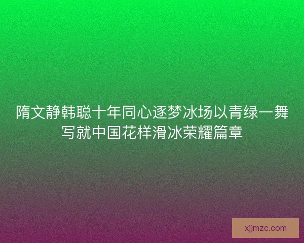 隋文静韩聪十年同心逐梦冰场以青绿一舞写就中国花样滑冰荣耀篇章 隋文静韩聪十年同心逐梦冰场以青绿一舞写就中国花样滑冰荣耀篇章