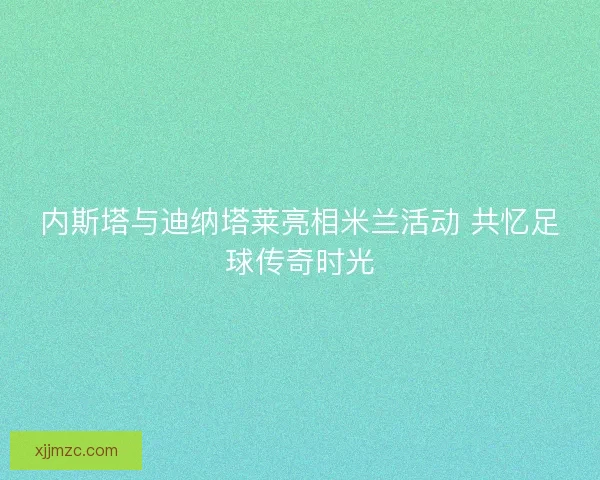 内斯塔与迪纳塔莱亮相米兰活动 共忆足球传奇时光 内斯塔与迪纳塔莱亮相米兰活动 共忆足球传奇时光