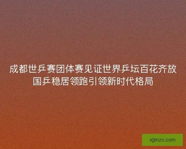 成都世乒赛团体赛见证世界乒坛百花齐放国乒稳居领跑引领新时代格局 成都世乒赛团体赛见证世界乒坛百花齐放国乒稳居领跑引领新时代格局