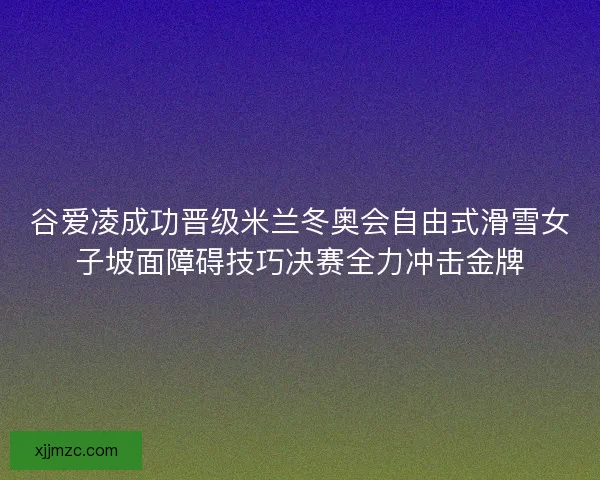 谷爱凌成功晋级米兰冬奥会自由式滑雪女子坡面障碍技巧决赛全力冲击金牌