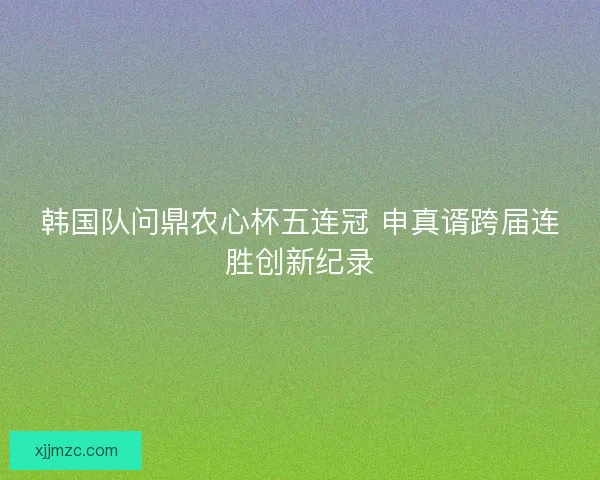 韩国队问鼎农心杯五连冠 申真谞跨届连胜创新纪录