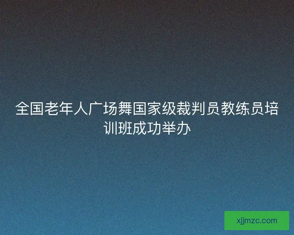 全国老年人广场舞国家级裁判员教练员培训班成功举办