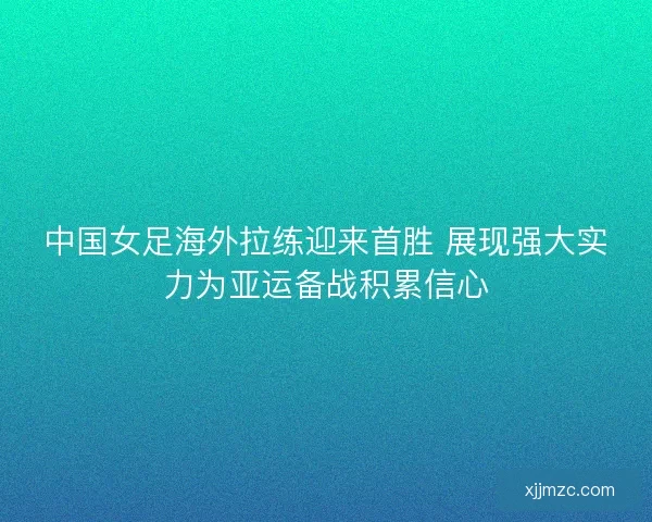 中国女足海外拉练迎来首胜 展现强大实力为亚运备战积累信心