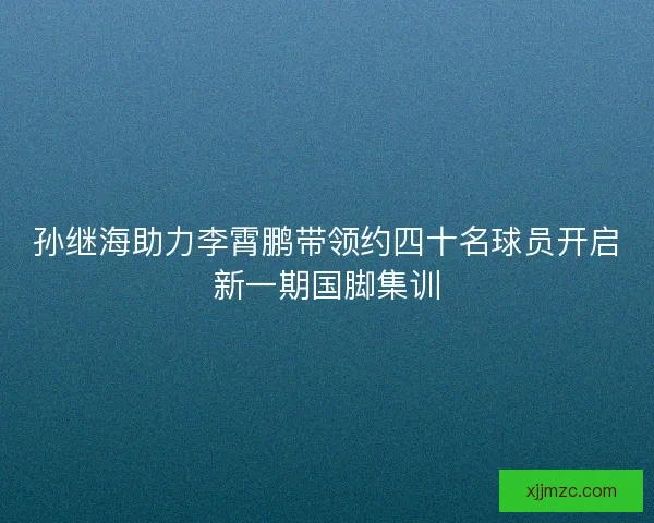 孙继海助力李霄鹏带领约四十名球员开启新一期国脚集训