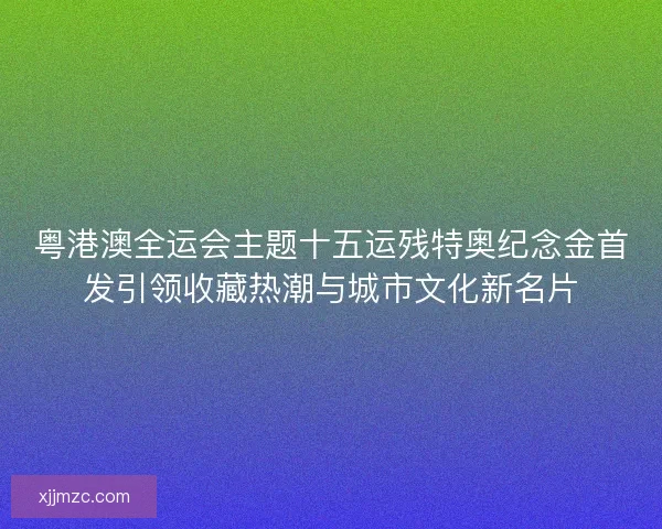 粤港澳全运会主题十五运残特奥纪念金首发引领收藏热潮与城市文化新名片