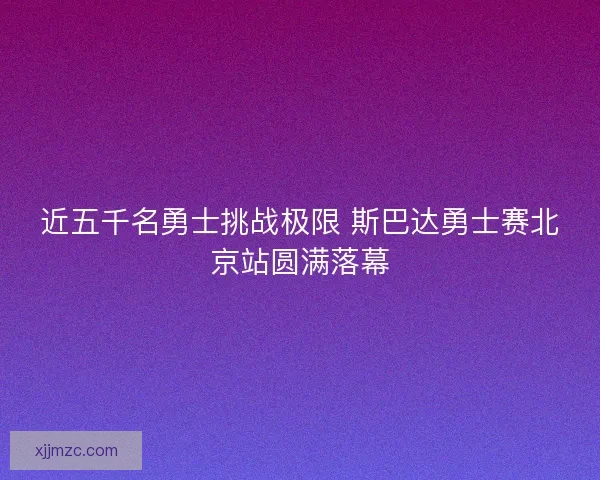 近五千名勇士挑战极限 斯巴达勇士赛北京站圆满落幕 近五千名勇士挑战极限 斯巴达勇士赛北京站圆满落幕