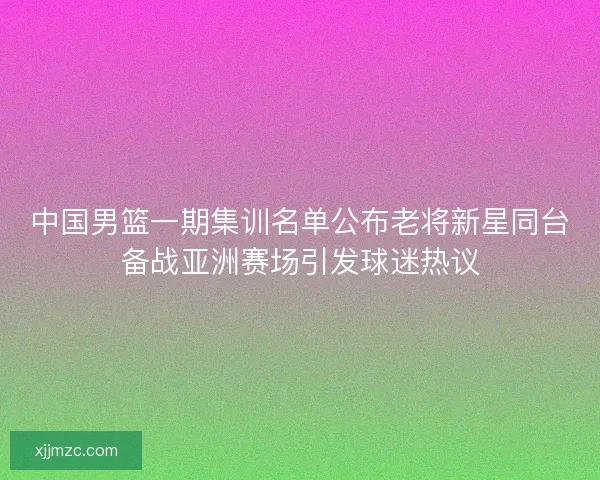 中国男篮一期集训名单公布老将新星同台备战亚洲赛场引发球迷热议 中国男篮一期集训名单公布老将新星同台备战亚洲赛场引发球迷热议