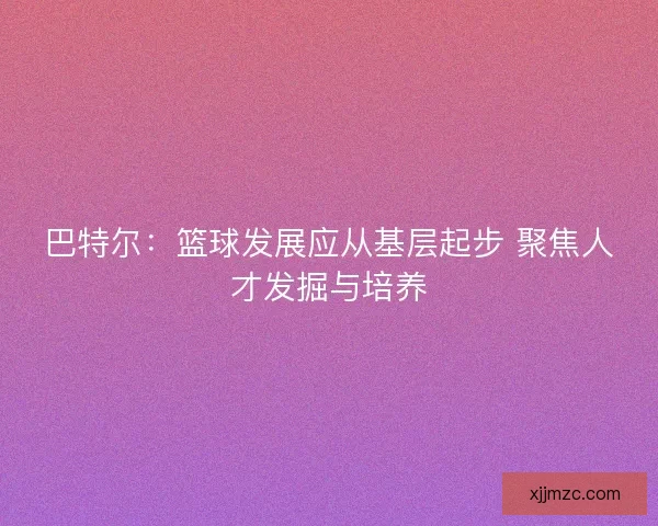 巴特尔:篮球发展应从基层起步 聚焦人才发掘与培养 巴特尔:篮球发展应从基层起步 聚焦人才发掘与培养