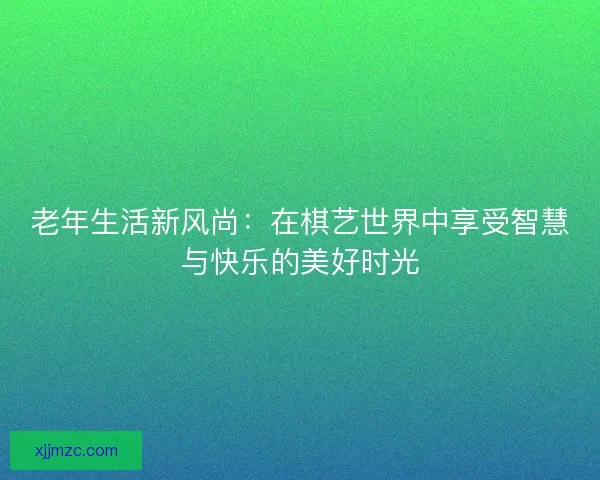 老年生活新风尚：在棋艺世界中享受智慧与快乐的美好时光