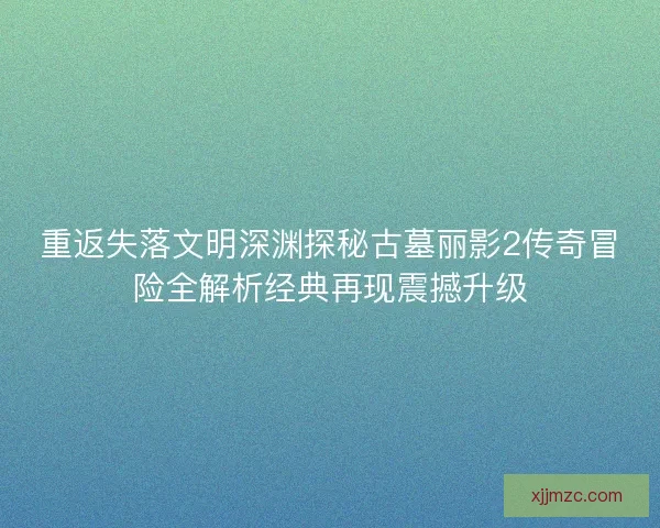 重返失落文明深渊探秘古墓丽影2传奇冒险全解析经典再现震撼升级