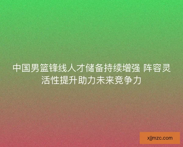 中国男篮锋线人才储备持续增强 阵容灵活性提升助力未来竞争力