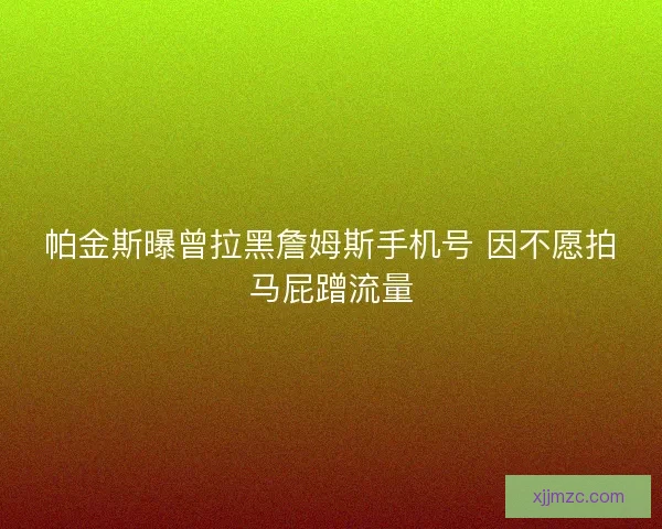 帕金斯曝曾拉黑詹姆斯手机号 因不愿拍马屁蹭流量