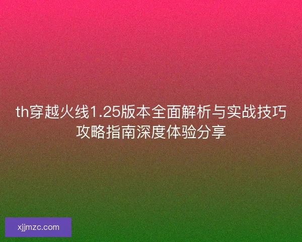 th穿越火线1.25版本全面解析与实战技巧攻略指南深度体验分享