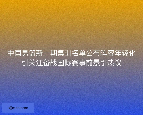 中国男篮新一期集训名单公布阵容年轻化引关注备战国际赛事前景引热议