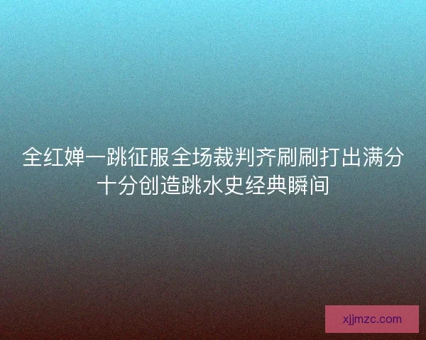全红婵一跳征服全场裁判齐刷刷打出满分十分创造跳水史经典瞬间