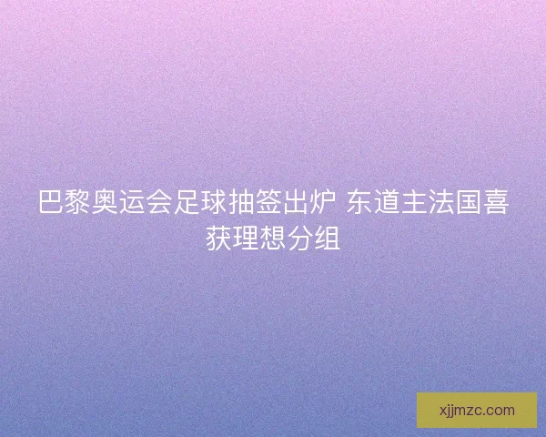巴黎奥运会足球抽签出炉 东道主法国喜获理想分组