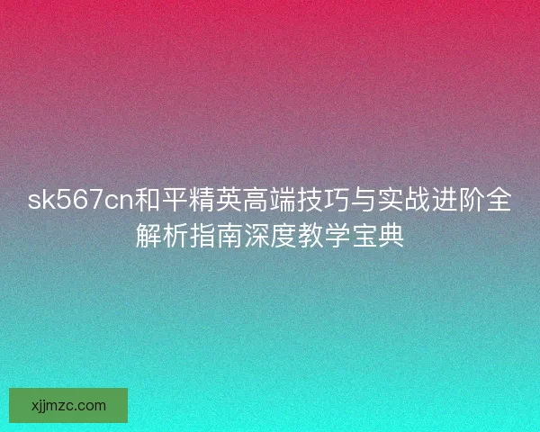 sk567cn和平精英高端技巧与实战进阶全解析指南深度教学宝典