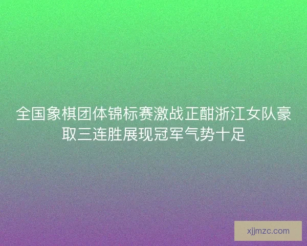 全国象棋团体锦标赛激战正酣浙江女队豪取三连胜展现冠军气势十足 全国象棋团体锦标赛激战正酣浙江女队豪取三连胜展现冠军气势十足