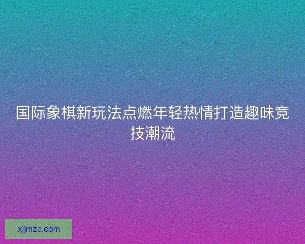国际象棋新玩法点燃年轻热情打造趣味竞技潮流 国际象棋新玩法点燃年轻热情打造趣味竞技潮流
